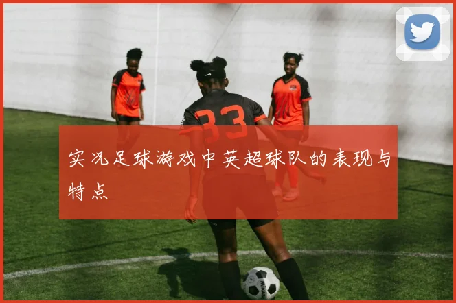 实况足球游戏中英超球队的表现与特点